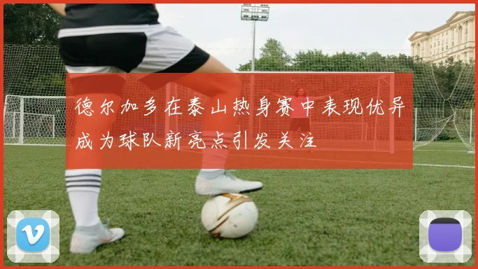 德尔加多在泰山热身赛中表现优异成为球队新亮点引发关注