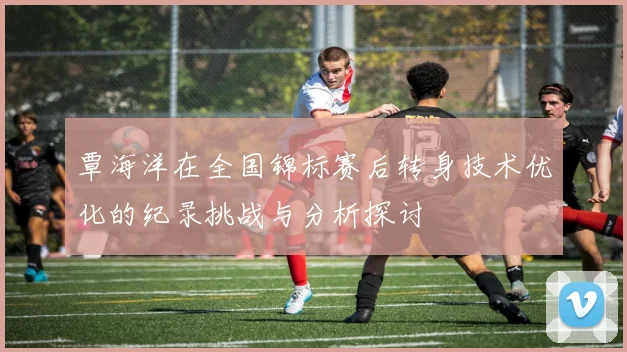 覃海洋在全国锦标赛后转身技术优化的纪录挑战与分析探讨