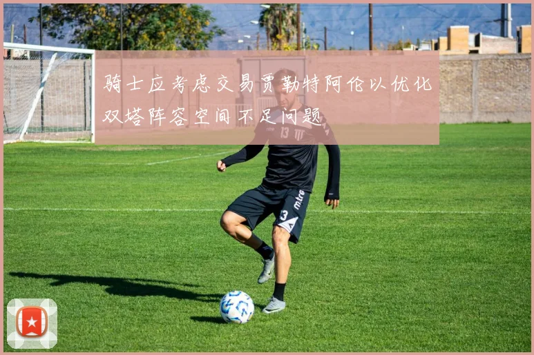 骑士应考虑交易贾勒特阿伦以优化双塔阵容空间不足问题