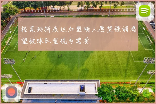 格莱姆斯表达加盟湖人愿望强调渴望被球队重视与需要