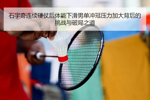 石宇奇连续硬仗后体能下滑男单冲冠压力加大背后的挑战与破局之道
